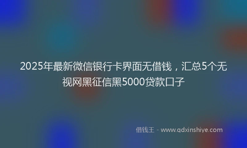 2025年最新微信银行卡界面无借钱，汇总5个无视网黑征信黑5000贷款口子