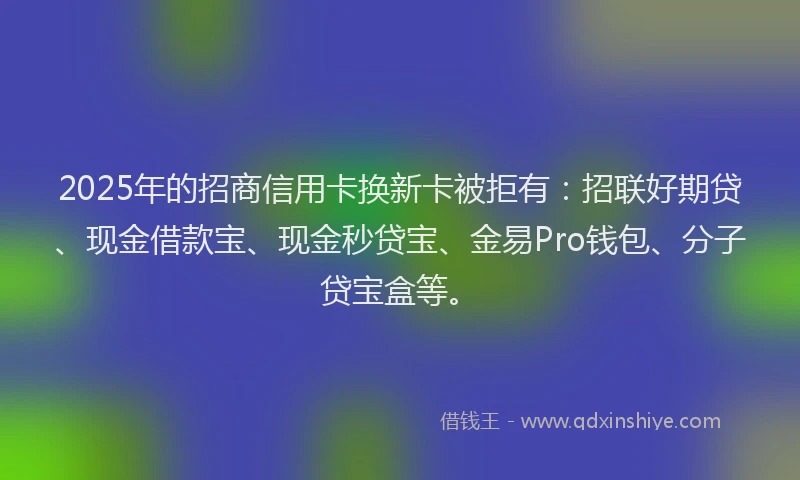 2025年的招商信用卡换新卡被拒有：招联好期贷、现金借款宝、现金秒贷宝、金易Pro钱包、分子贷宝盒等。