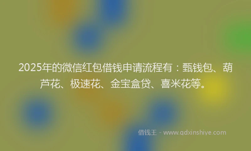 2025年的微信红包借钱申请流程有：甄钱包、葫芦花、极速花、金宝盒贷、喜米花等。