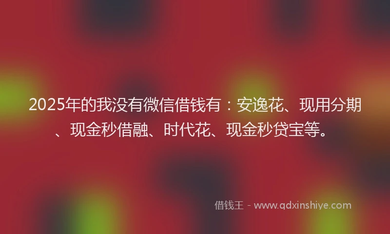 2025年的我没有微信借钱有：安逸花、现用分期、现金秒借融、时代花、现金秒贷宝等。
