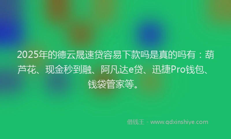 2025年的德云晟速贷容易下款吗是真的吗有：葫芦花、现金秒到融、阿凡达e贷、迅捷Pro钱包、钱袋管家等。