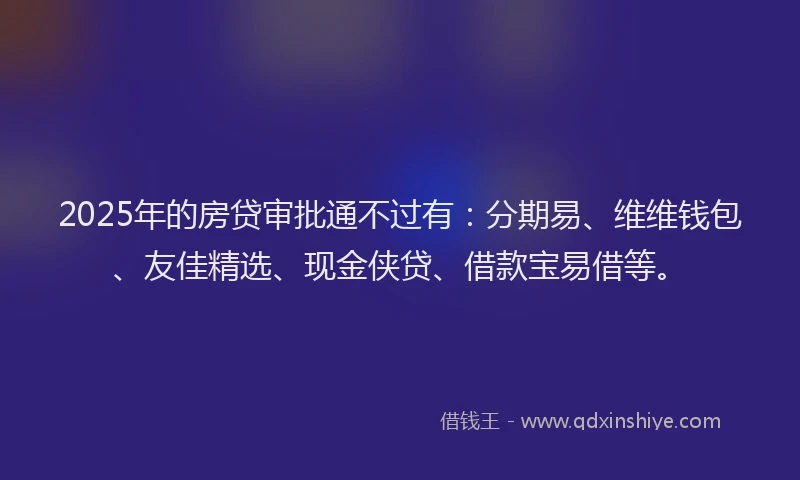 2025年的房贷审批通不过有：分期易、维维钱包、友佳精选、现金侠贷、借款宝易借等。
