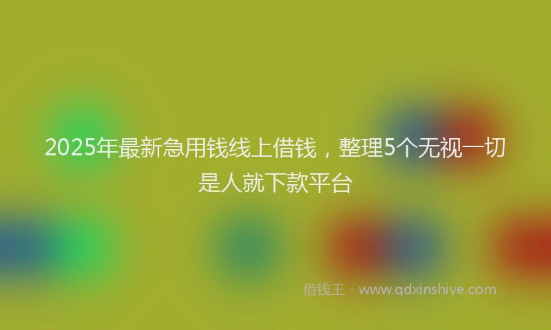2025年最新急用钱线上借钱，整理5个无视一切是人就下款平台