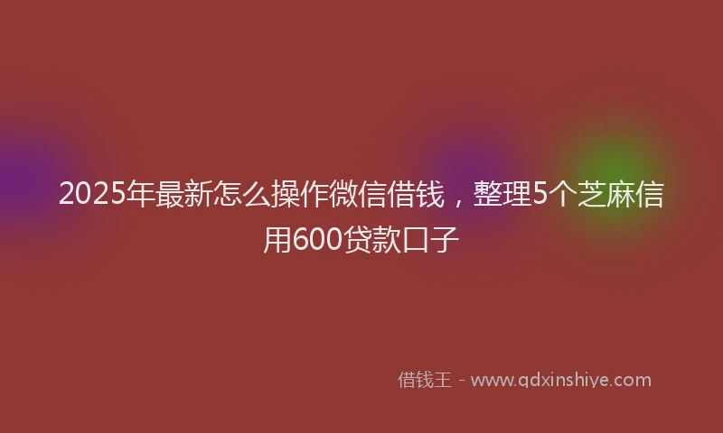 2025年最新怎么操作微信借钱，整理5个芝麻信用600贷款口子