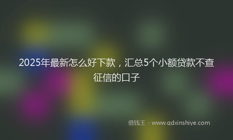 2025年最新怎么好下款，汇总5个小额贷款不查征信的口子