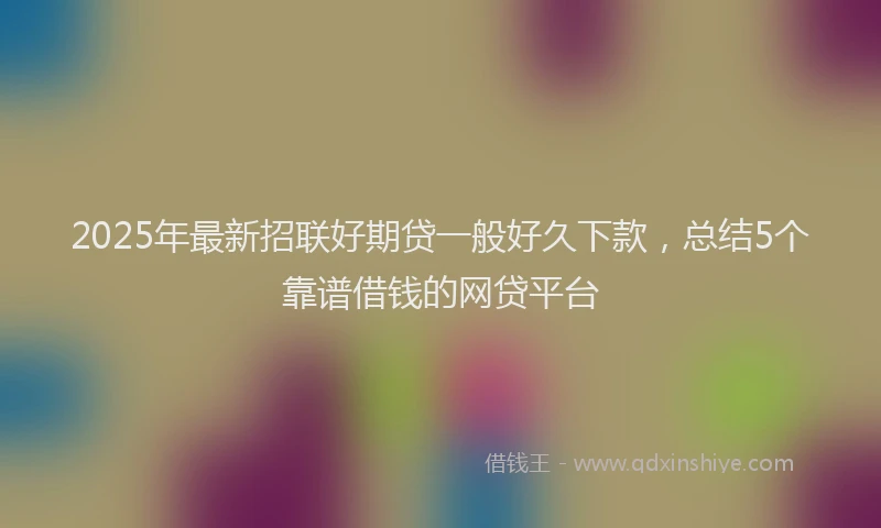 2025年最新招联好期贷一般好久下款，总结5个靠谱借钱的网贷平台