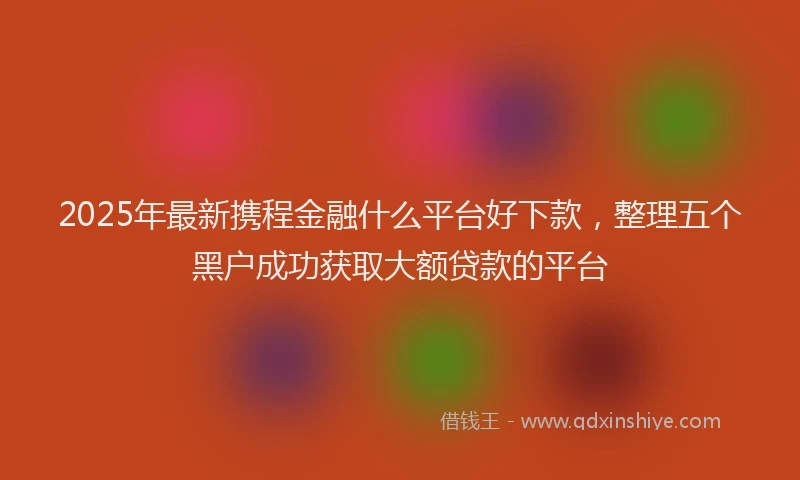 2025年最新携程金融什么平台好下款，整理五个黑户成功获取大额贷款的平台
