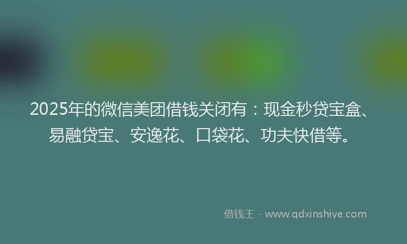 2025年的微信美团借钱关闭有：现金秒贷宝盒、易融贷宝、安逸花、口袋花、功夫快借等。