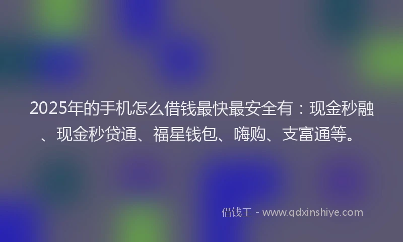 2025年的手机怎么借钱最快最安全有：现金秒融、现金秒贷通、福星钱包、嗨购、支富通等。