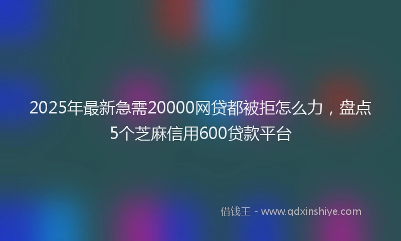 2025年最新急需20000网贷都被拒怎么力，盘点5个芝麻信用600贷款平台