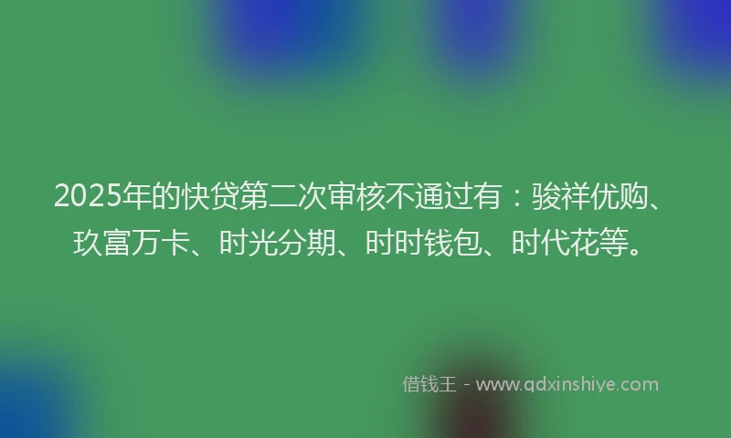 2025年的快贷第二次审核不通过有：骏祥优购、玖富万卡、时光分期、时时钱包、时代花等。
