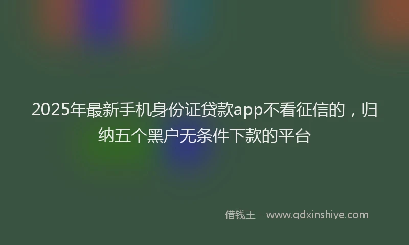 2025年最新手机身份证贷款app不看征信的，归纳五个黑户无条件下款的平台