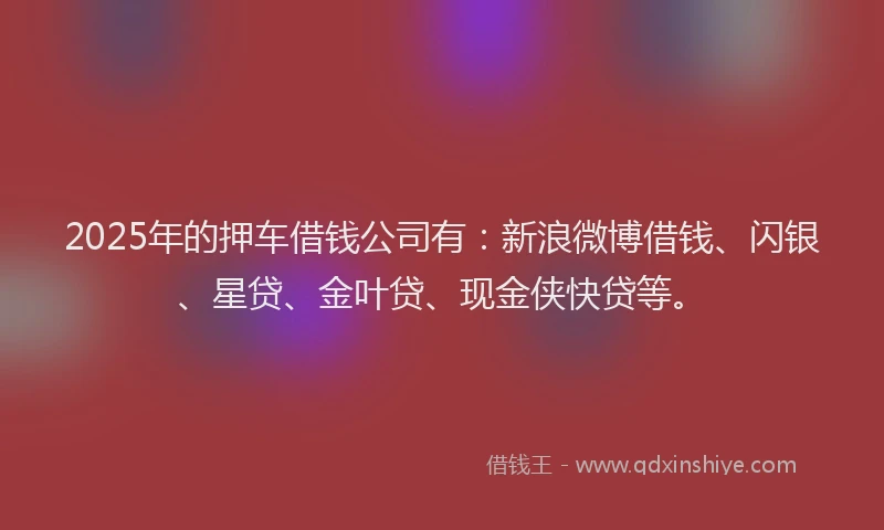 2025年的押车借钱公司有：新浪微博借钱、闪银、星贷、金叶贷、现金侠快贷等。
