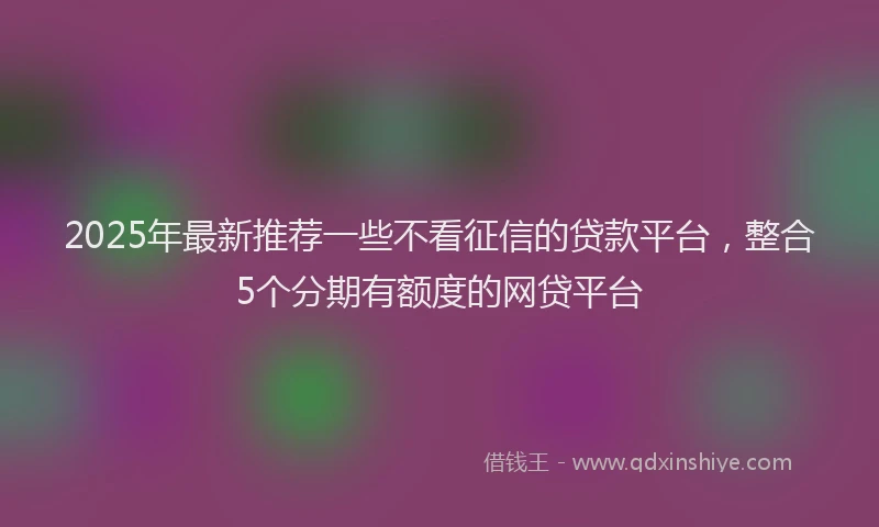 2025年最新推荐一些不看征信的贷款平台，整合5个分期有额度的网贷平台