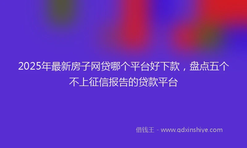 2025年最新房子网贷哪个平台好下款，盘点五个不上征信报告的贷款平台