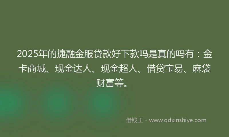 2025年的捷融金服贷款好下款吗是真的吗有：金卡商城、现金达人、现金超人、借贷宝易、麻袋财富等。