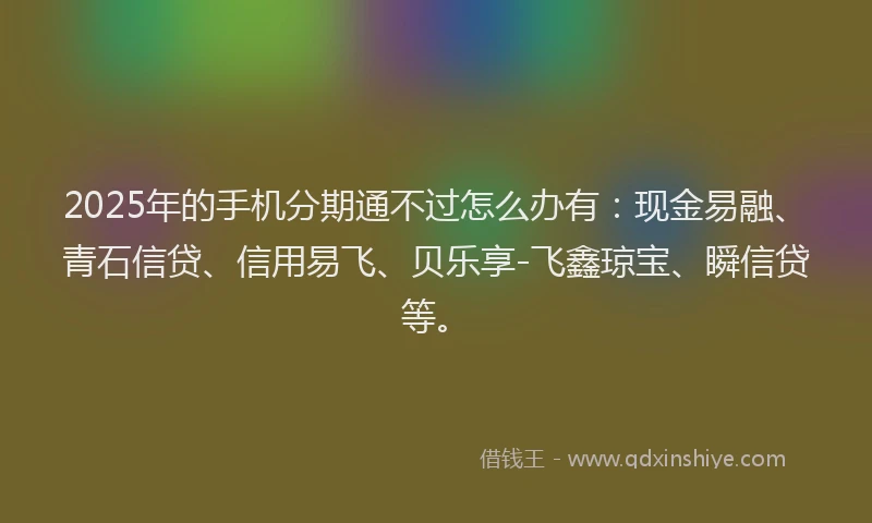 2025年的手机分期通不过怎么办有：现金易融、青石信贷、信用易飞、贝乐享-飞鑫琼宝、瞬信贷等。