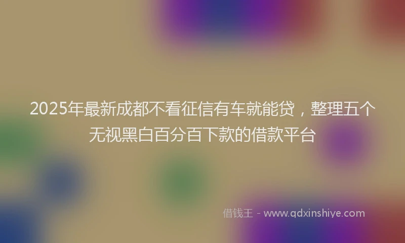 2025年最新成都不看征信有车就能贷，整理五个无视黑白百分百下款的借款平台