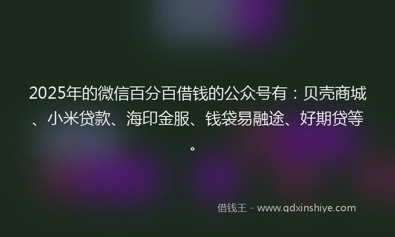 2025年的微信百分百借钱的公众号有：贝壳商城、小米贷款、海印金服、钱袋易融途、好期贷等。