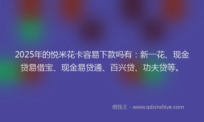 2025年的悦米花卡容易下款吗有：新一花、现金贷易借宝、现金易贷通、百兴贷、功夫贷等。