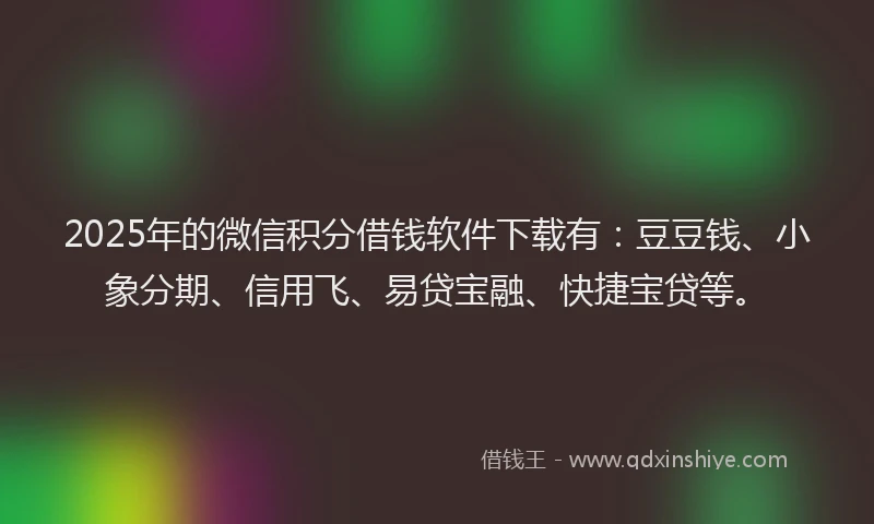2025年的微信积分借钱软件下载有：豆豆钱、小象分期、信用飞、易贷宝融、快捷宝贷等。