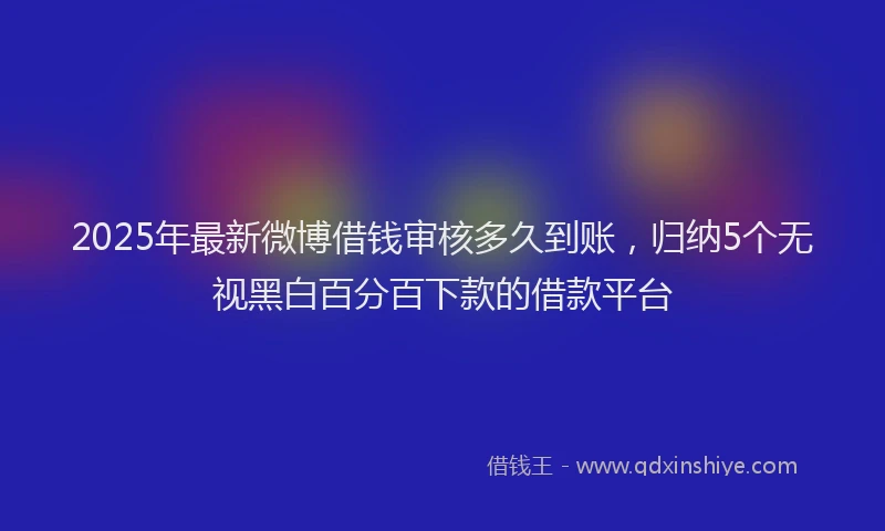 2025年最新微博借钱审核多久到账，归纳5个无视黑白百分百下款的借款平台