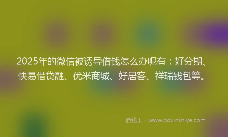 2025年的微信被诱导借钱怎么办呢有：好分期、快易借贷融、优米商城、好居客、祥瑞钱包等。