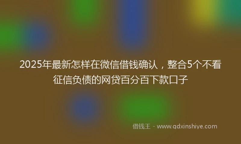2025年最新怎样在微信借钱确认，整合5个不看征信负债的网贷百分百下款口子