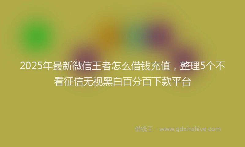2025年最新微信王者怎么借钱充值，整理5个不看征信无视黑白百分百下款平台