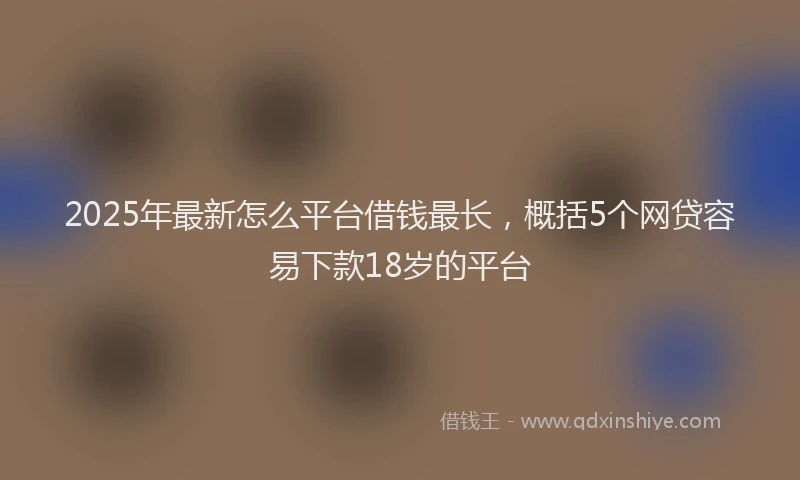 2025年最新怎么平台借钱最长，概括5个网贷容易下款18岁的平台