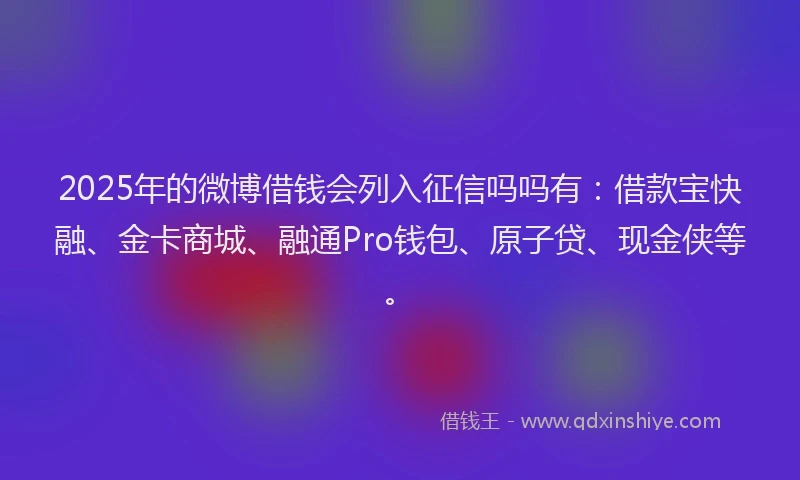 2025年的微博借钱会列入征信吗吗有：借款宝快融、金卡商城、融通Pro钱包、原子贷、现金侠等。