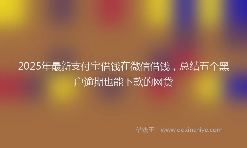 2025年最新支付宝借钱在微信借钱，总结五个黑户逾期也能下款的网贷