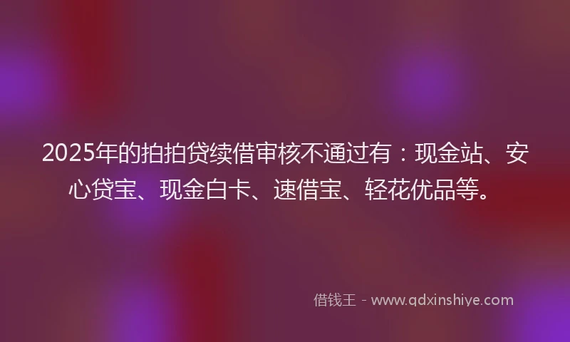 2025年的拍拍贷续借审核不通过有：现金站、安心贷宝、现金白卡、速借宝、轻花优品等。