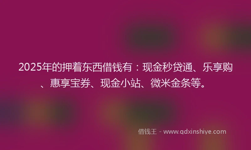 2025年的押着东西借钱有：现金秒贷通、乐享购、惠享宝券、现金小站、微米金条等。