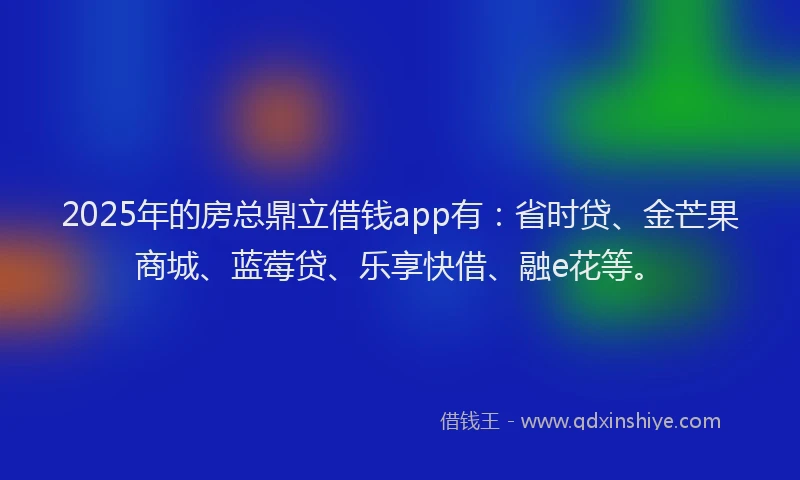 2025年的房总鼎立借钱app有:省时贷、金芒果商城、蓝莓贷、乐享快借、融e花等。