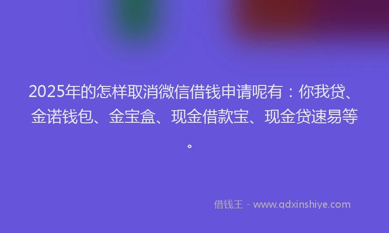 2025年的怎样取消微信借钱申请呢有：你我贷、金诺钱包、金宝盒、现金借款宝、现金贷速易等。