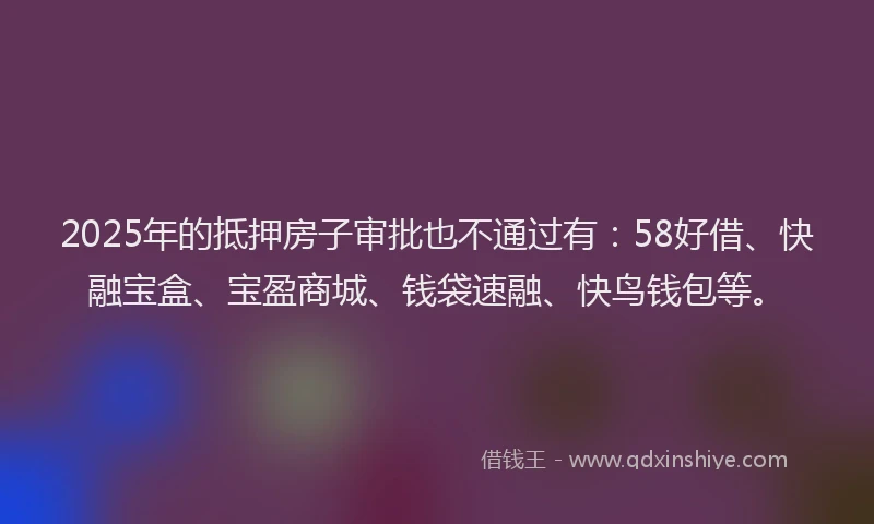 2025年的抵押房子审批也不通过有：58好借、快融宝盒、宝盈商城、钱袋速融、快鸟钱包等。