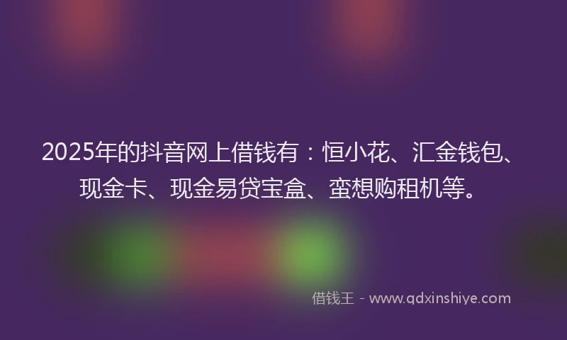 2025年的抖音网上借钱有：恒小花、汇金钱包、现金卡、现金易贷宝盒、蛮想购租机等。