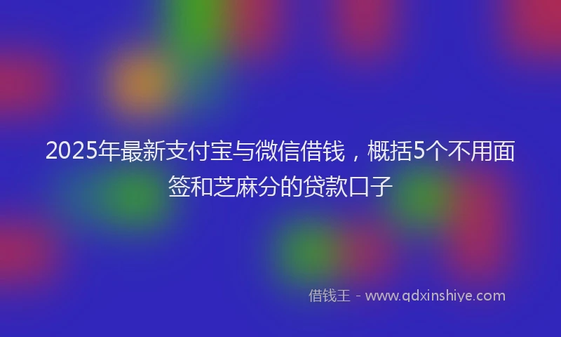 2025年最新支付宝与微信借钱，概括5个不用面签和芝麻分的贷款口子