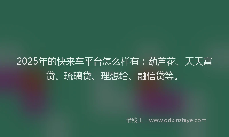 2025年的快来车平台怎么样有：葫芦花、天天富贷、琉璃贷、理想给、融信贷等。