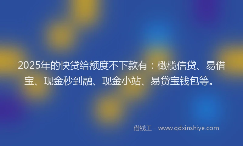 2025年的快贷给额度不下款有：橄榄信贷、易借宝、现金秒到融、现金小站、易贷宝钱包等。