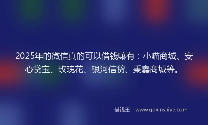 2025年的微信真的可以借钱嘛有：小喵商城、安心贷宝、玫瑰花、银河信贷、秉鑫商城等。