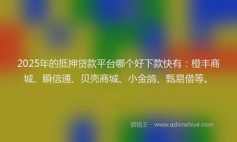 2025年的抵押贷款平台哪个好下款快有：橙丰商城、瞬信通、贝壳商城、小金鸽、甄易借等。