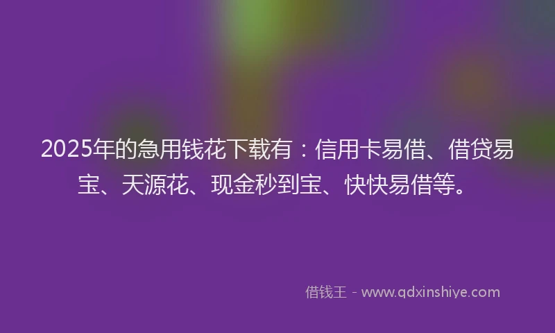 2025年的急用钱花下载有：信用卡易借、借贷易宝、天源花、现金秒到宝、快快易借等。