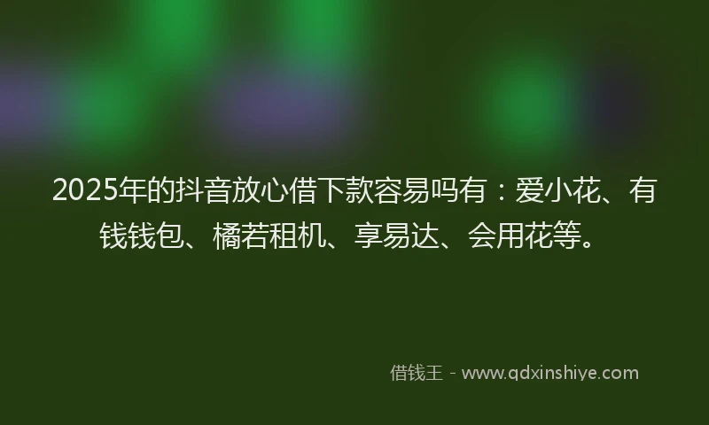 2025年的抖音放心借下款容易吗有：爱小花、有钱钱包、橘若租机、享易达、会用花等。