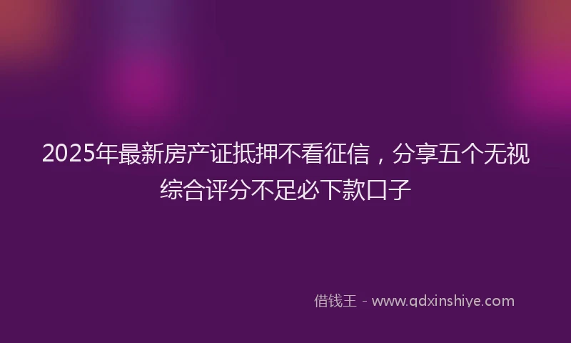 2025年最新房产证抵押不看征信，分享五个无视综合评分不足必下款口子