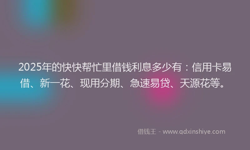 2025年的快快帮忙里借钱利息多少有：信用卡易借、新一花、现用分期、急速易贷、天源花等。