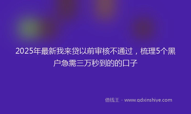 2025年最新我来贷以前审核不通过，梳理5个黑户急需三万秒到的的口子