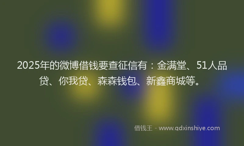 2025年的微博借钱要查征信有：金满堂、51人品贷、你我贷、森森钱包、新鑫商城等。