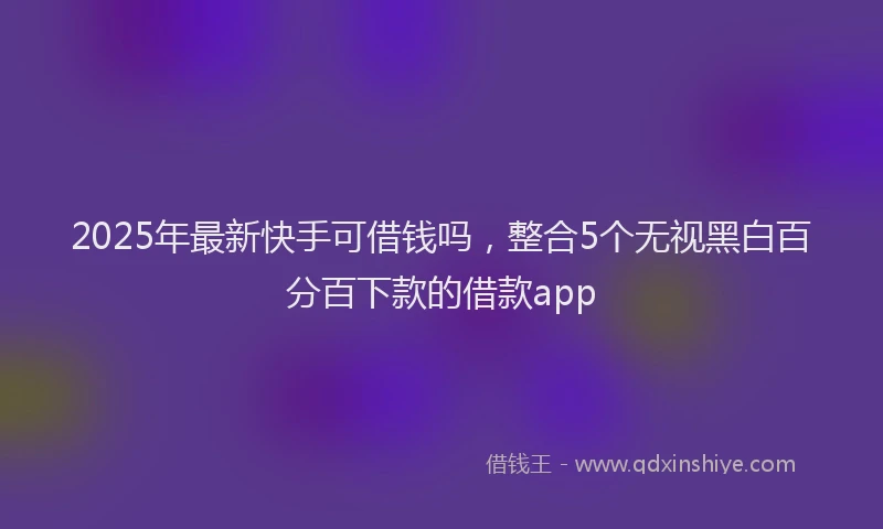 2025年最新快手可借钱吗，整合5个无视黑白百分百下款的借款app